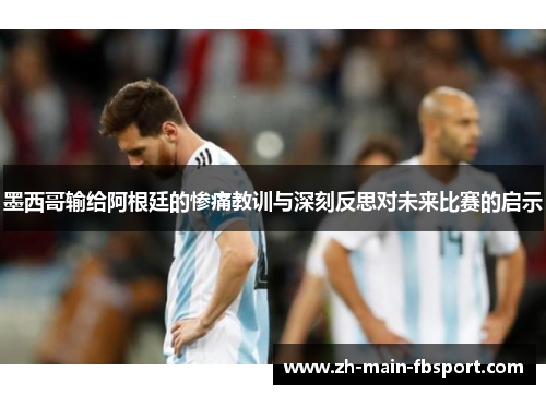 墨西哥输给阿根廷的惨痛教训与深刻反思对未来比赛的启示