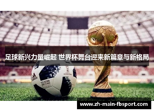足球新兴力量崛起 世界杯舞台迎来新篇章与新格局