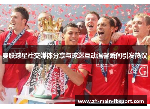 曼联球星社交媒体分享与球迷互动温馨瞬间引发热议 曼联球星社交媒体分享与球迷互动温馨瞬间引发热议